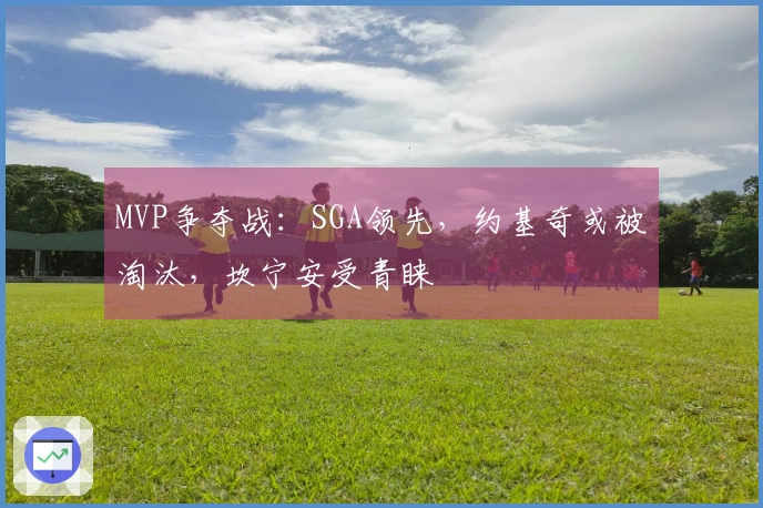 MVP争夺战：SGA领先，约基奇或被淘汰，坎宁安受青睐