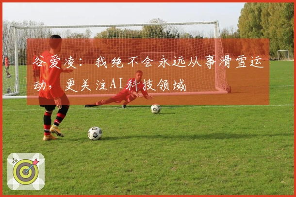 谷爱凌：我绝不会永远从事滑雪运动，更关注AI科技领域
