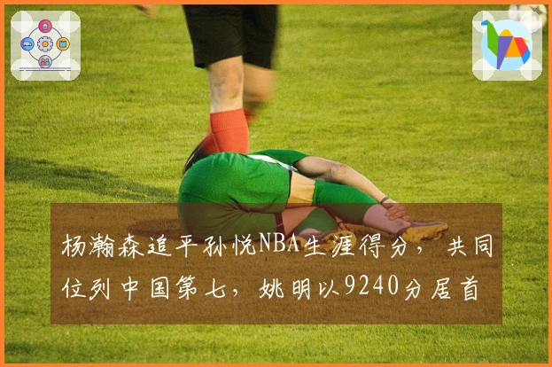 杨瀚森追平孙悦NBA生涯得分，共同位列中国第七，姚明以9240分居首