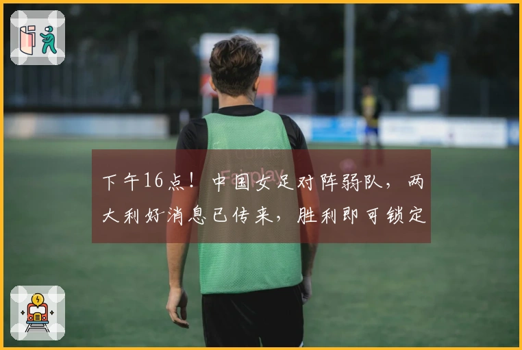 下午16点！中国女足对阵弱队，两大利好消息已传来，胜利即可锁定出线资格