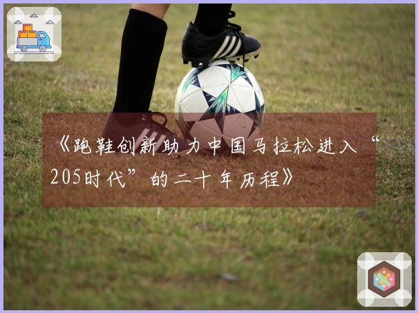 《跑鞋创新助力中国马拉松进入“205时代”的二十年历程》