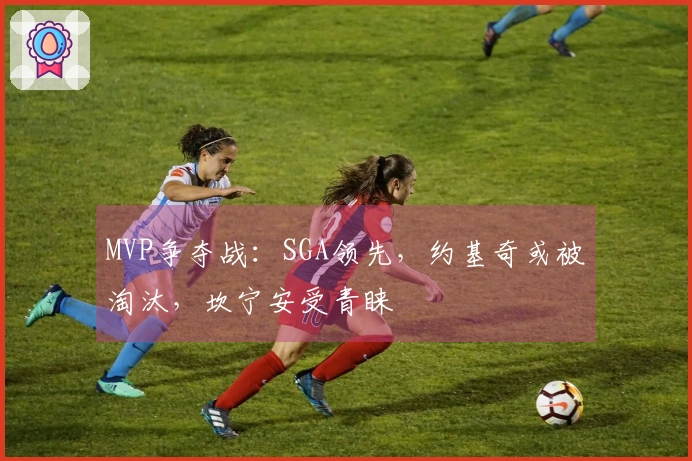 MVP争夺战：SGA领先，约基奇或被淘汰，坎宁安受青睐