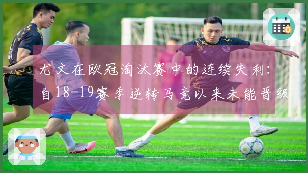 尤文在欧冠淘汰赛中的连续失利：自18-19赛季逆转马竞以来未能晋级的五次经历