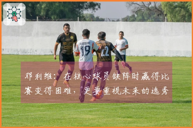 邓利维：在核心球员缺阵时赢得比赛变得困难，更要重视未来的选秀资本