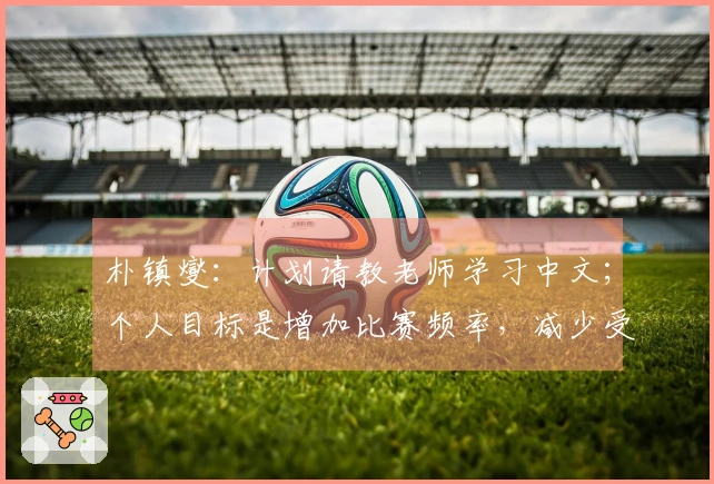 朴镇燮：计划请教老师学习中文；个人目标是增加比赛频率，减少受伤状况