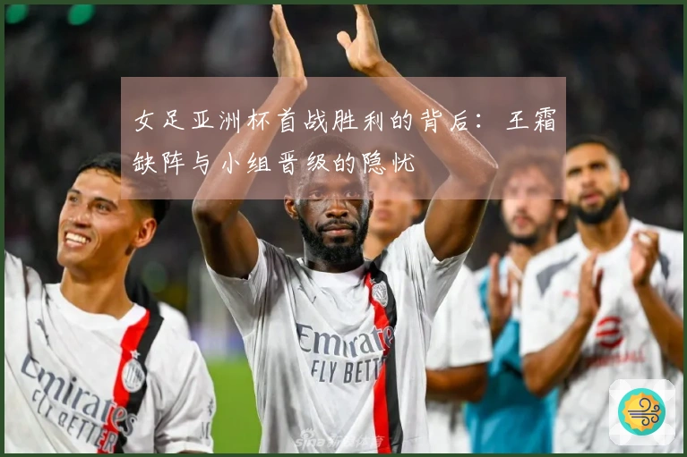 女足亚洲杯首战胜利的背后：王霜缺阵与小组晋级的隐忧