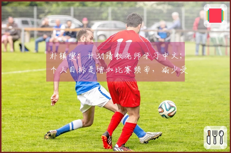 朴镇燮：计划请教老师学习中文；个人目标是增加比赛频率，减少受伤状况