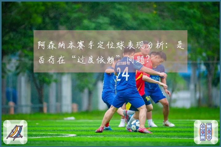 阿森纳本赛季定位球表现分析：是否存在“过度依赖”问题？