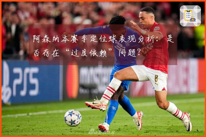 阿森纳本赛季定位球表现分析：是否存在“过度依赖”问题？