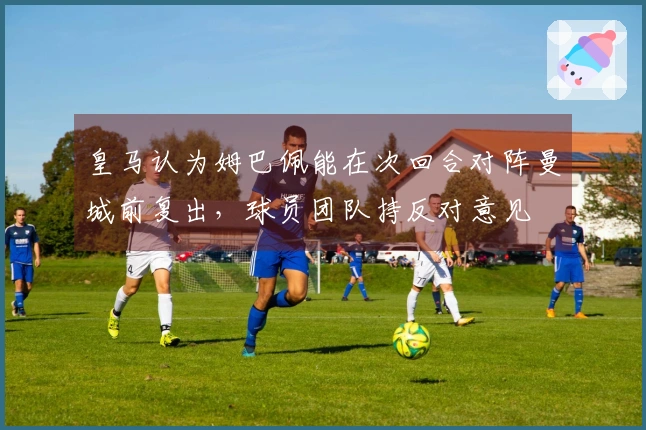 皇马认为姆巴佩能在次回合对阵曼城前复出，球员团队持反对意见