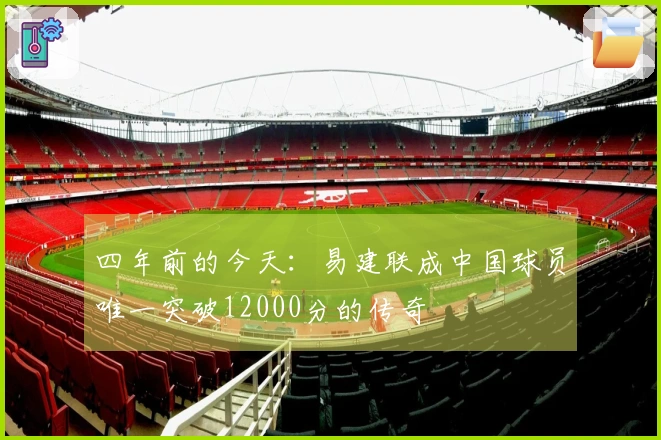 四年前的今天：易建联成中国球员唯一突破12000分的传奇