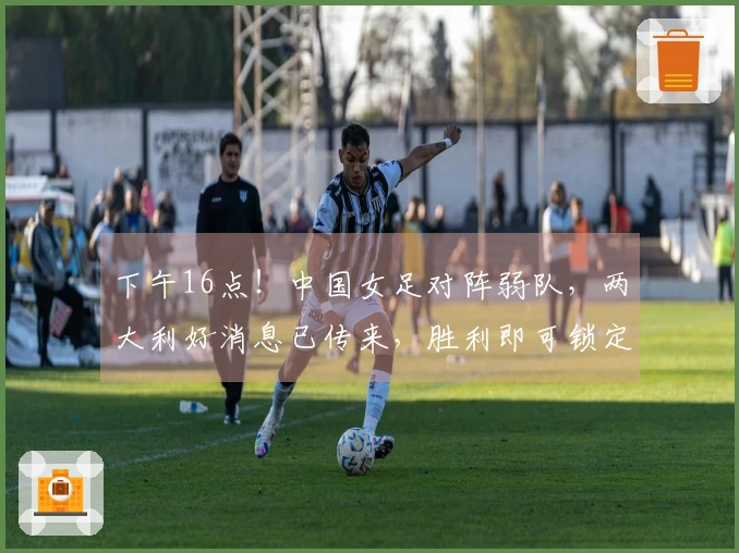 下午16点！中国女足对阵弱队，两大利好消息已传来，胜利即可锁定出线资格
