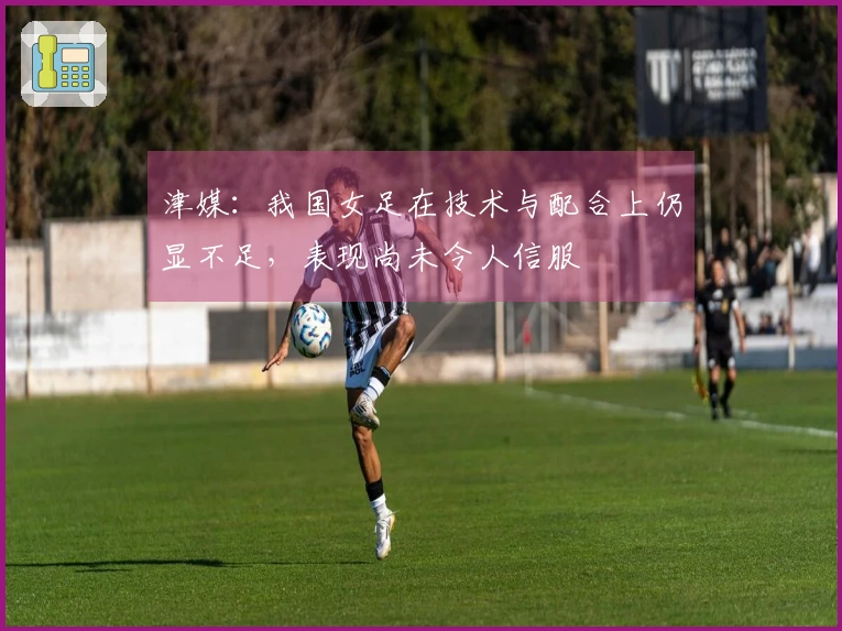 津媒：我国女足在技术与配合上仍显不足，表现尚未令人信服
