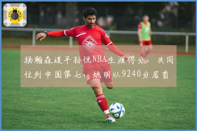 杨瀚森追平孙悦NBA生涯得分，共同位列中国第七，姚明以9240分居首