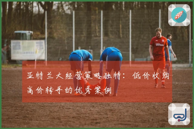 亚特兰大经营策略独特：低价收购高价转手的优秀案例